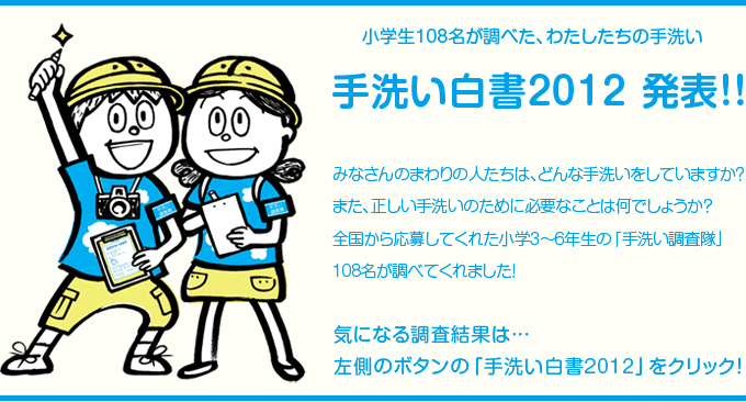 小学生108名が調べた、わたしたちの手洗い
手洗い白書2012 発表!!
みなさんのまわりの人たちは、どんな手洗いをしていますか?
また、正しい手洗いのために必要なことは何でしょうか?
全国から応募してくれた小学3~6年生の「手洗い調査隊」108名が調べてくれました!
気になる調査結果は…
左側のボタンの「手洗い白書2012」をクリック!